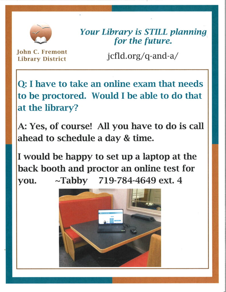 This picture has a question and an answer. 
Question: I have to take an online exam that needs to be proctored. Would I be able to do that at the library?
Answer: Yes, of course! All you have to do is call ahead to schedule a day and time. Tabby says: I would be happy to set up a laptop at the back booth and proctor an online test for you. Tabby's number is provided: 719-784-4649 ext. 4.
There is also a picture of the back booth in the library with a laptop on it. 