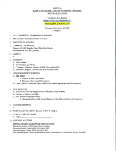 December 12, 2023 at 5:00 PM. 1. Call To Order: President Kevin Mahmalji. 2. Roll Call: Secretary Barbara D. Clark. 3. Consent of Agenda: 4. Approval Of Minuets: October 10, 2023 Regular Board Meeting Minutes. November 14, 2023 No Quorum 5. Guests: 6 Reports: A. FOL Update. B. Community Questions C. Treasurer's Report: October 2023 and November 2023 D. Director's Report: October 2023 and November 2023.  7. Old/Unfinished Business A. Real Estate: 1. Tour of Manor Discussion 2. Florence City Council Discussion B. Lease Update: Landlords, Steve and Pam Fox, have signed the lease for one year 8. New Business A. Vote to recommend reappointment of Barbara Clark to BOT B. Election of officers for 2024 C. 2024 Proposed Budget Update 1. Information from 2023 Special Session of the Colorado General Assembly 9. Announcements 10. Next Board Meeting: January 9, 2024 at 5:00 PM 11. Next Special Meeting 12. Adjourn Meeting