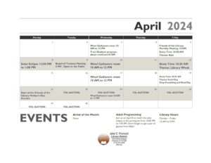A calendar for the month of April. The Wool Gatherers will be meeting every wednesday from 10 Am to 12 PM. There is an adult program for Medicare with Traci Giadone Wednesday, April 3rd at 10 AM. The Friends of the library monthly meeting is on Friday, April 5th at 10 AM. There will be a Solar Eclipse watch party Monday, April 8th from 12 PM to 1 PM in the parking lot of the library. The Board of Trustees will have their monthly meeting on Tuesday, April 9th at 5 PM. As always it is open to the public. The Mother's Day Auction will begin Monday, April 22nd. The Story Time's for April are as follows: Friday April 5th at 10:30 AM the theme is Rain. Friday April 12 at 10:30 AM the theme is Library Week. Friday, April 19th at 10:30 AM the theme is Drop Everything and Read Day. There will be no Story Time on Friday, the 26th. 